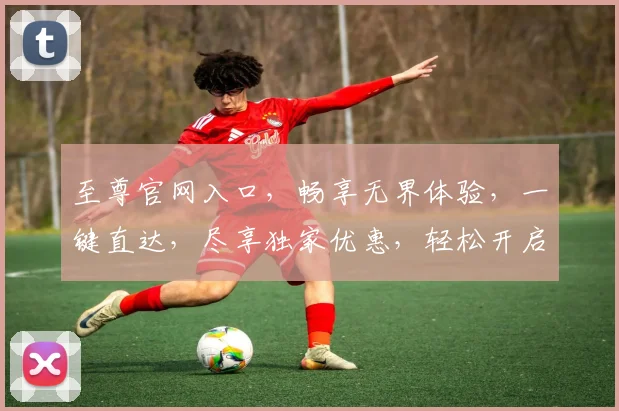 至尊官网入口，畅享无界体验，一键直达，尽享独家优惠，轻松开启精彩之旅