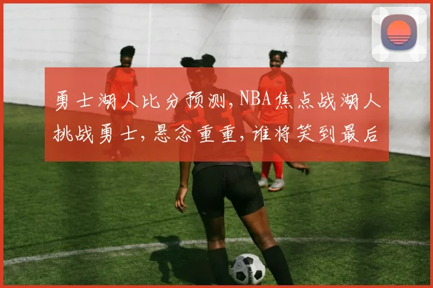 勇士湖人比分预测,NBA焦点战湖人挑战勇士,悬念重重,谁将笑到最后