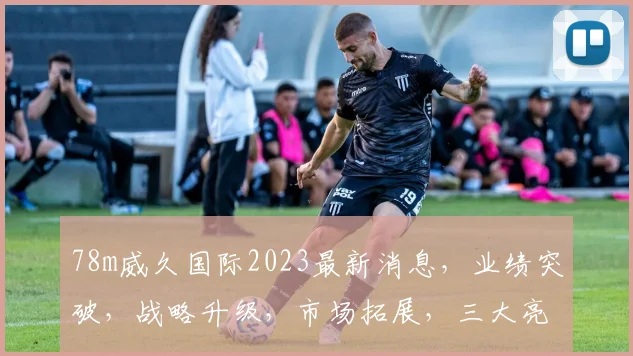 78m威久国际2023最新消息，业绩突破，战略升级，市场拓展，三大亮点瞩目