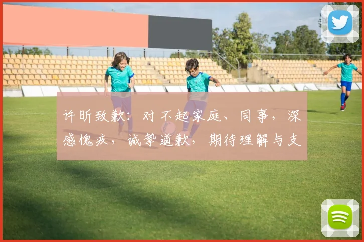 许昕致歉：对不起家庭、同事，深感愧疚，诚挚道歉，期待理解与支持，共度难关。
