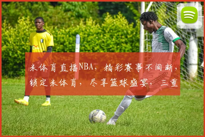 米体育直播NBA，精彩赛事不间断，锁定米体育，尽享篮球盛宴，三重惊喜等你来