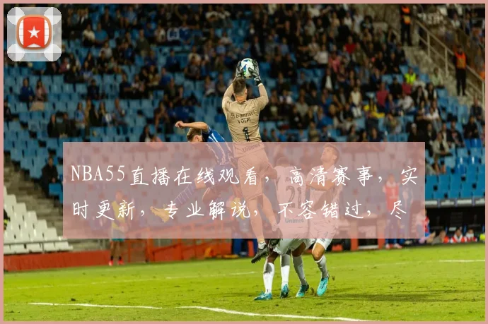 NBA55直播在线观看，高清赛事，实时更新，专业解说，不容错过，尽在指尖