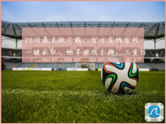 pg问鼎正版下载，官方在线官网，一键获取，畅享游戏乐趣，三重惊喜等你来